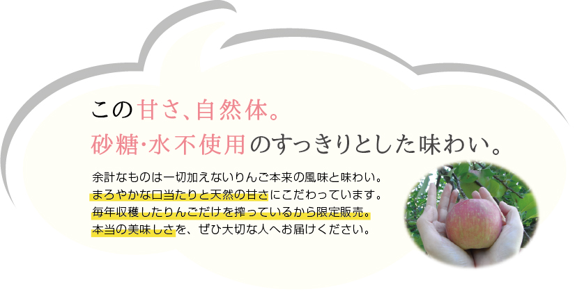 この甘さ、自然体。砂糖・水不使用のすっきりとした味わい。余計なものは一切加えないりんご本来の風味と味わい。まろやかな口当たりと天然の甘さにこだわっています。毎年収穫したりんごだけを搾っているから限定販売。本当の美味しさを、ぜひ大切な人へお届けください。